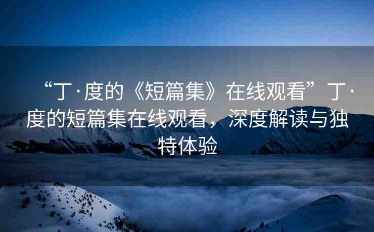 “丁·度的《短篇集》在線觀看”丁·度的短篇集在線觀看，深度解讀與獨(dú)特體驗(yàn)