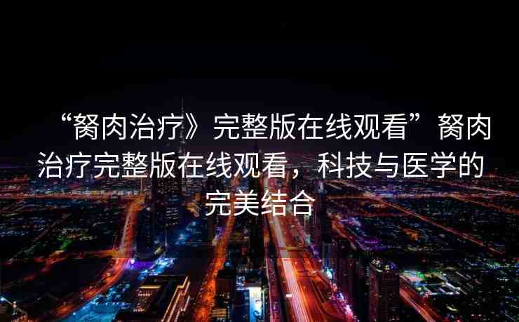 “胬肉治療》完整版在線觀看”胬肉治療完整版在線觀看，科技與醫(yī)學的完美結(jié)合