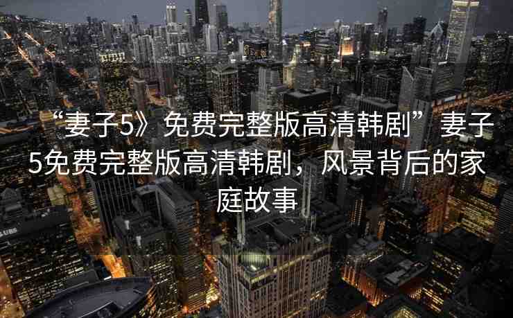 “妻子5》免費完整版高清韓劇”妻子5免費完整版高清韓劇，風(fēng)景背后的家庭故事