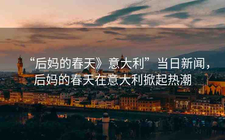 “后媽的春天》意大利”當(dāng)日新聞，后媽的春天在意大利掀起熱潮