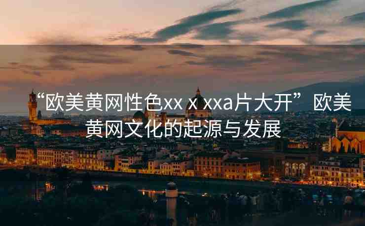 “歐美黃網(wǎng)性色xxⅹxxa片大開”歐美黃網(wǎng)文化的起源與發(fā)展