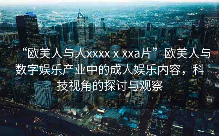 “歐美人與人xxxxⅹxxa片”歐美人與數(shù)字娛樂產(chǎn)業(yè)中的成人娛樂內(nèi)容，科技視角的探討與觀察