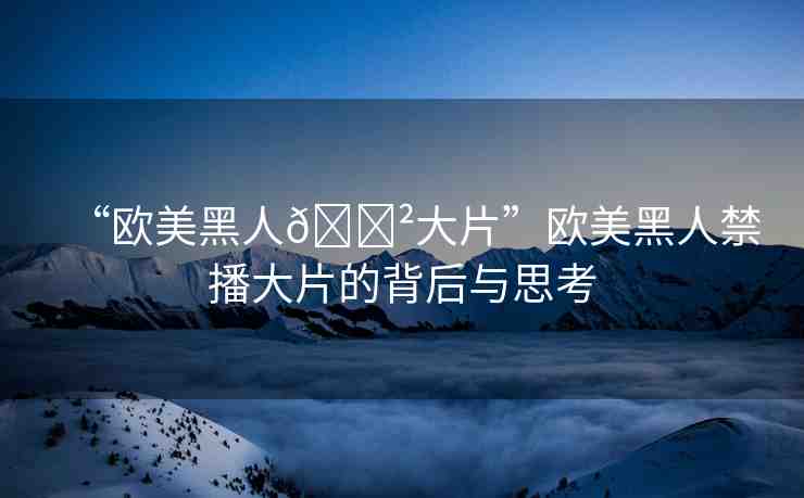 “歐美黑人??大片”歐美黑人禁播大片的背后與思考