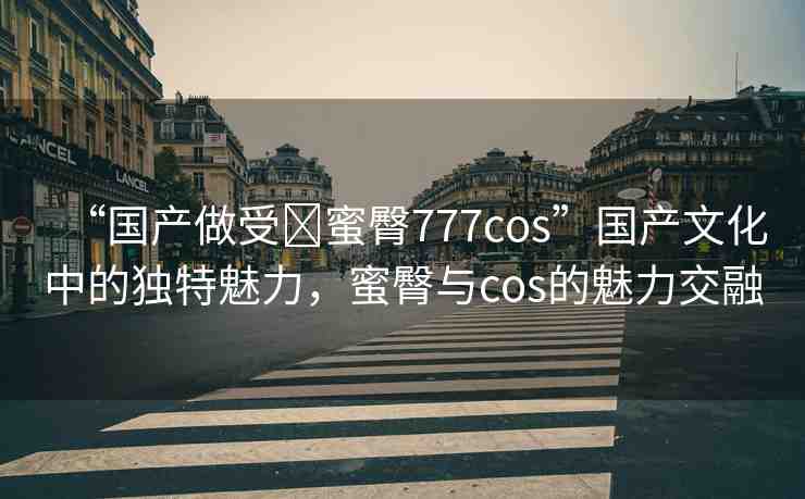 “國(guó)產(chǎn)做受?蜜臀777cos”國(guó)產(chǎn)文化中的獨(dú)特魅力，蜜臀與cos的魅力交融