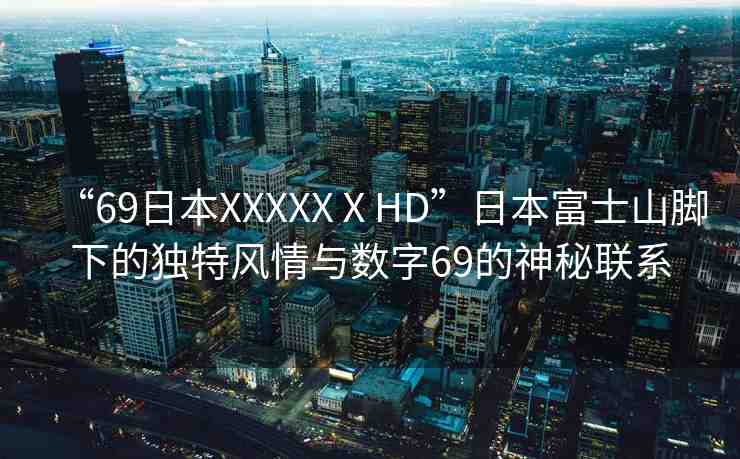“69日本XXXXXⅩHD”日本富士山腳下的獨特風情與數(shù)字69的神秘聯(lián)系