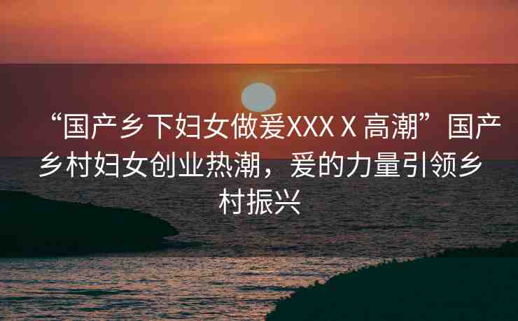 “國產鄉(xiāng)下婦女做爰XXXⅩ高潮”國產鄉(xiāng)村婦女創(chuàng)業(yè)熱潮，爰的力量引領鄉(xiāng)村振興
