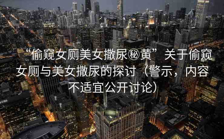 “偷窺女廁美女撒尿秘黃”關(guān)于偷窺女廁與美女撒尿的探討（警示，內(nèi)容不適宜公開(kāi)討論）
