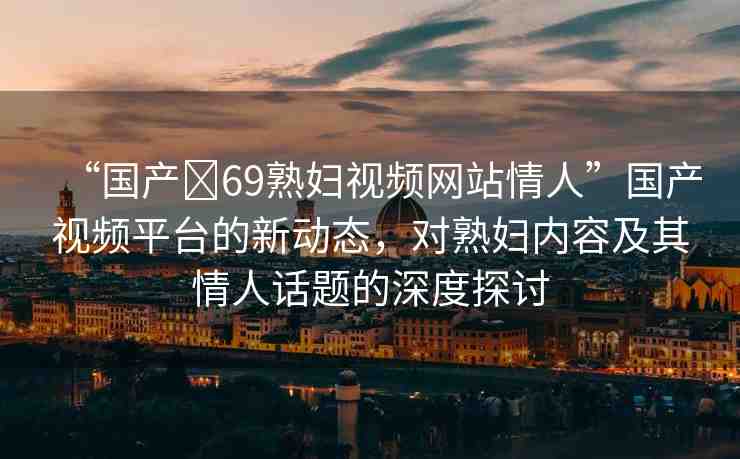 “國產(chǎn)?69熟婦視頻網(wǎng)站情人”國產(chǎn)視頻平臺的新動態(tài)，對熟婦內(nèi)容及其情人話題的深度探討