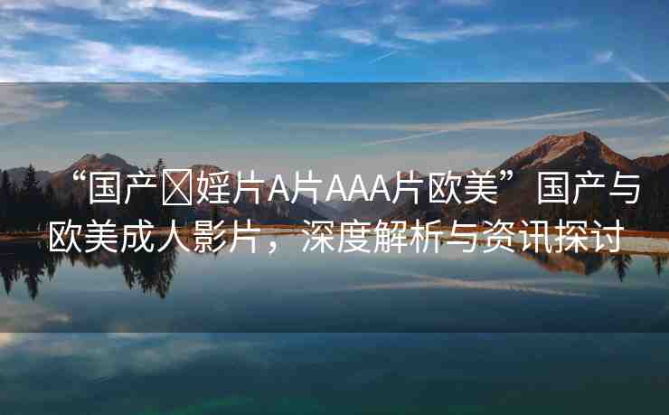 “國產(chǎn)?婬片A片AAA片歐美”國產(chǎn)與歐美成人影片，深度解析與資訊探討