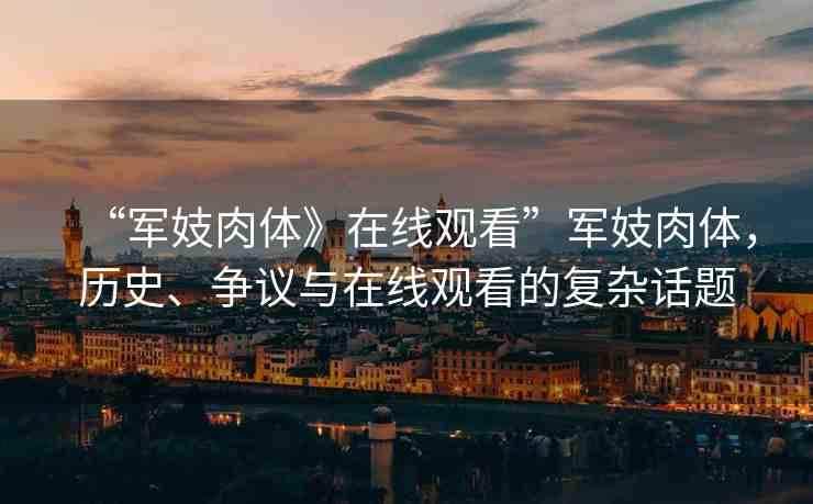 “軍妓肉體》在線觀看”軍妓肉體，歷史、爭議與在線觀看的復(fù)雜話題