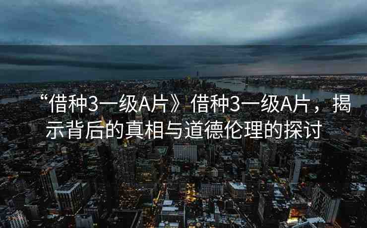 “借種3一級A片》借種3一級A片，揭示背后的真相與道德倫理的探討