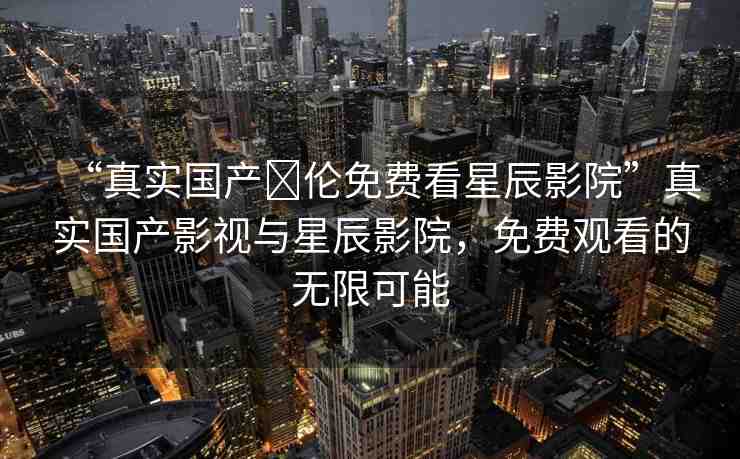 “真實國產(chǎn)亂倫免費看星辰影院”真實國產(chǎn)影視與星辰影院，免費觀看的無限可能