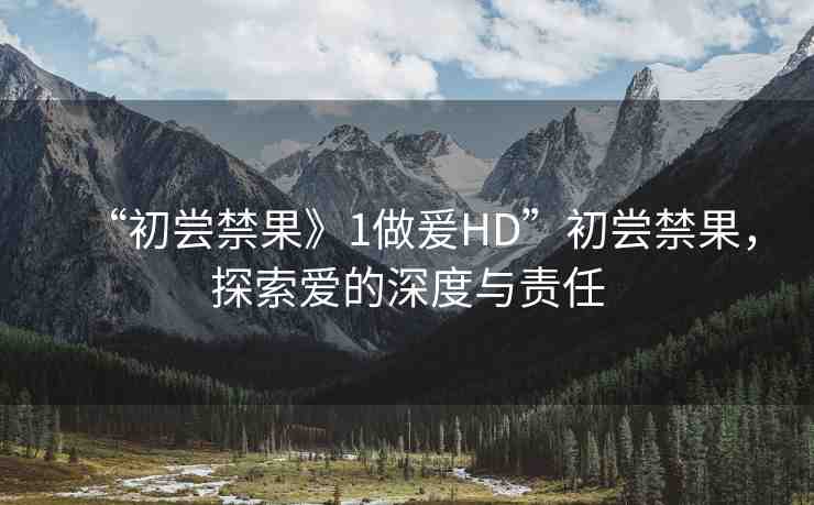 “初嘗禁果》1做爰HD”初嘗禁果，探索愛(ài)的深度與責(zé)任