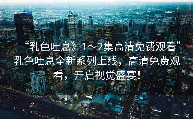 “乳色吐息》1～2集高清免費觀看”乳色吐息全新系列上線，高清免費觀看，開啟視覺盛宴！