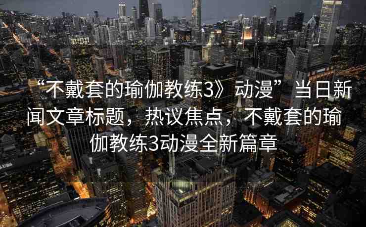 “不戴套的瑜伽教練3》動(dòng)漫”當(dāng)日新聞文章標(biāo)題，熱議焦點(diǎn)，不戴套的瑜伽教練3動(dòng)漫全新篇章