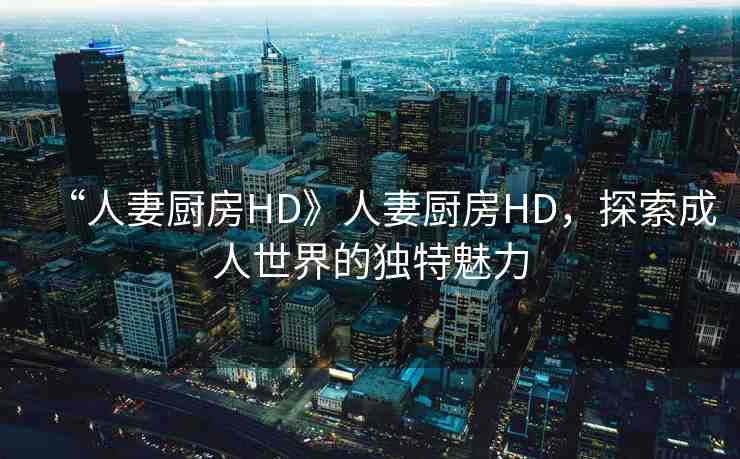 “人妻廚房HD》人妻廚房HD，探索成人世界的獨特魅力