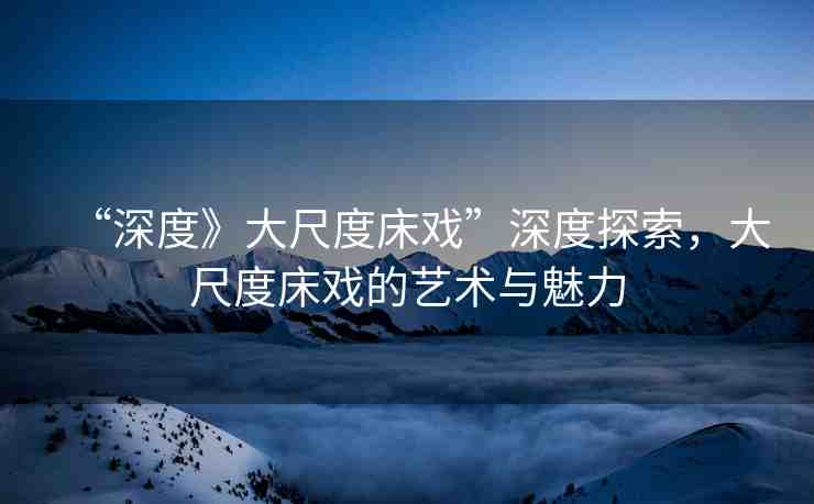 “深度》大尺度床戲”深度探索，大尺度床戲的藝術(shù)與魅力