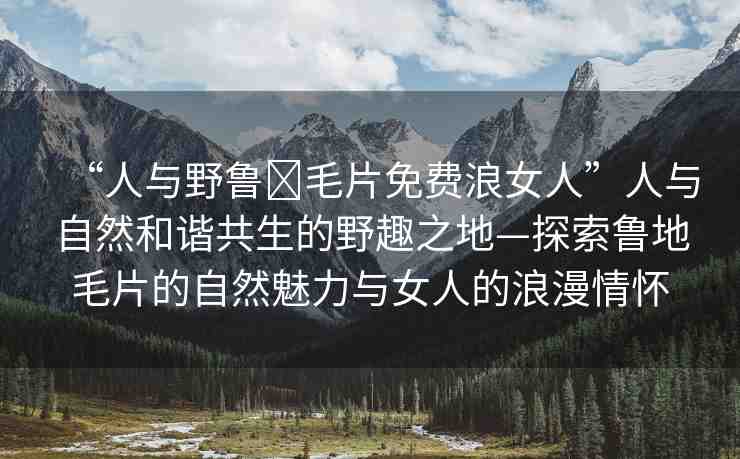 “人與野魯?毛片免費(fèi)浪女人”人與自然和諧共生的野趣之地—探索魯?shù)孛淖匀击攘εc女人的浪漫情懷
