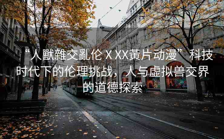 “人獸雜交亂倫ⅩXX黃片動漫”科技時代下的倫理挑戰(zhàn)，人與虛擬獸交界的道德探索