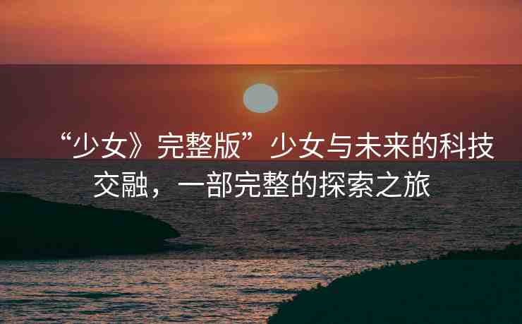 “少女》完整版”少女與未來的科技交融，一部完整的探索之旅