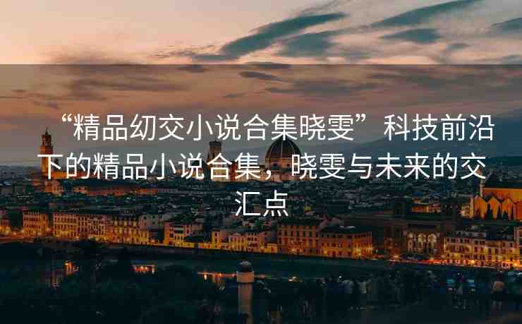“精品?交小說合集曉雯”科技前沿下的精品小說合集，曉雯與未來的交匯點(diǎn)