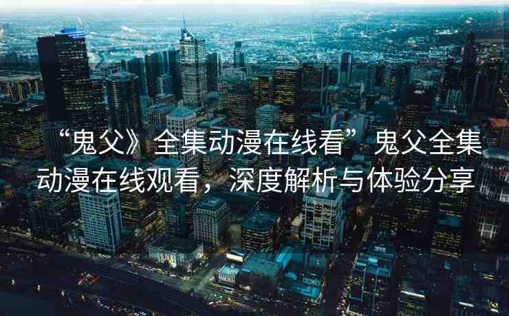 “鬼父》全集動漫在線看”鬼父全集動漫在線觀看，深度解析與體驗分享