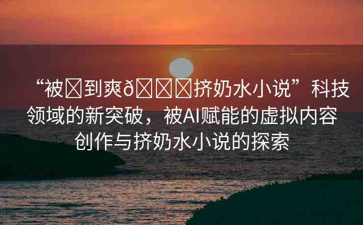 “被?到爽??擠奶水小說”科技領(lǐng)域的新突破，被AI賦能的虛擬內(nèi)容創(chuàng)作與擠奶水小說的探索