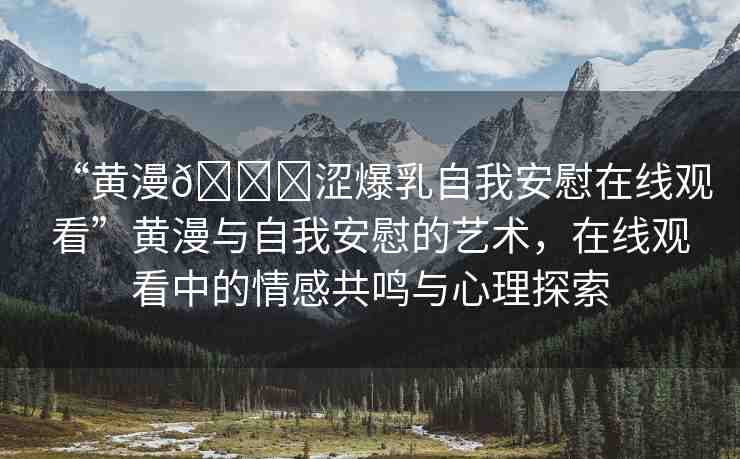 “黃漫??澀爆乳自我安慰在線觀看”黃漫與自我安慰的藝術(shù)，在線觀看中的情感共鳴與心理探索