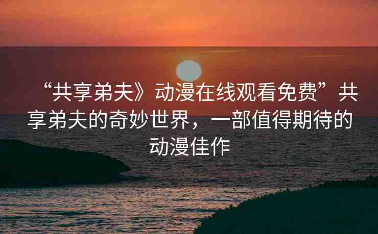 “共享弟夫》動(dòng)漫在線觀看免費(fèi)”共享弟夫的奇妙世界，一部值得期待的動(dòng)漫佳作