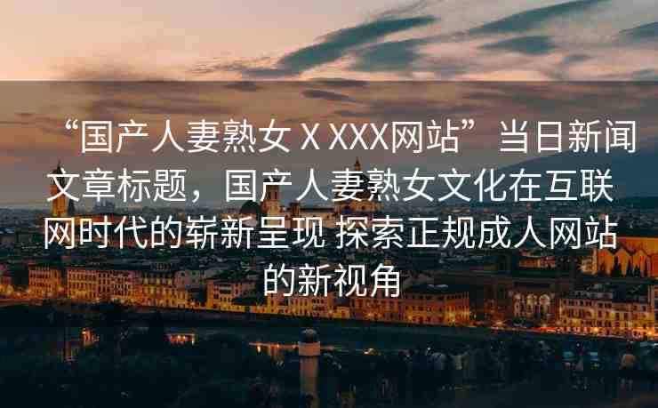 “國(guó)產(chǎn)人妻熟女ⅩXXX網(wǎng)站”當(dāng)日新聞文章標(biāo)題，國(guó)產(chǎn)人妻熟女文化在互聯(lián)網(wǎng)時(shí)代的嶄新呈現(xiàn) 探索正規(guī)成人網(wǎng)站的新視角