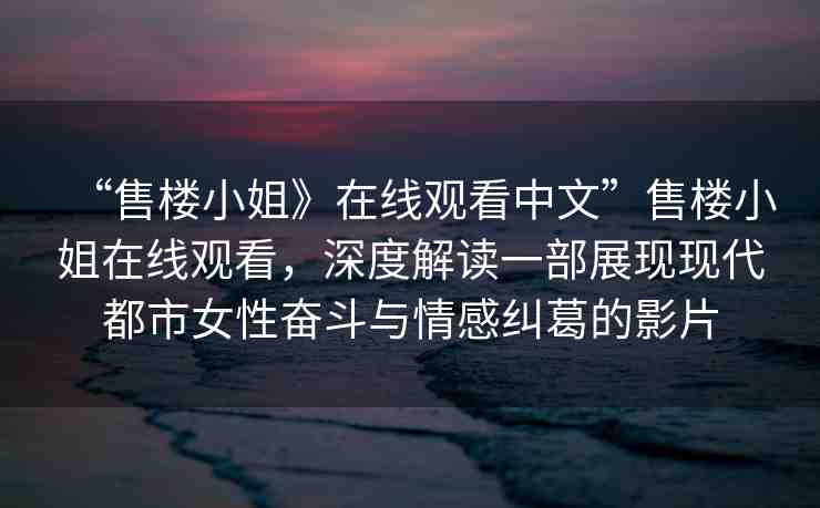 “售樓小姐》在線觀看中文”售樓小姐在線觀看，深度解讀一部展現(xiàn)現(xiàn)代都市女性?shī)^斗與情感糾葛的影片
