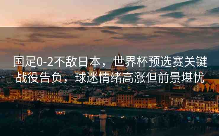 國足0-2不敵日本，世界杯預(yù)選賽關(guān)鍵戰(zhàn)役告負(fù)，球迷情緒高漲但前景堪憂