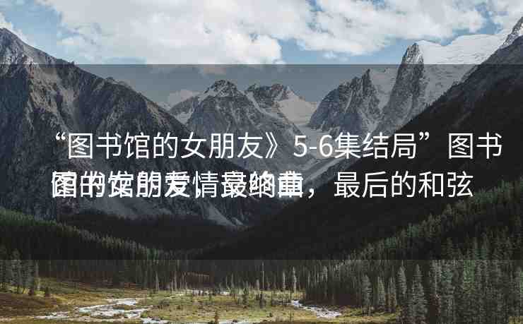 “圖書館的女朋友》5-6集結(jié)局”圖書館的女朋友，最終章
圖書館的愛情交響曲，最后的和弦