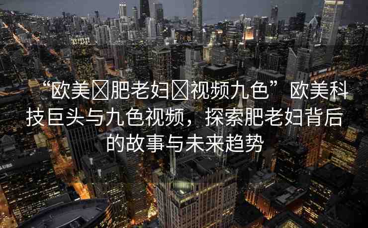 “歐美?肥老婦?視頻九色”歐美科技巨頭與九色視頻，探索肥老婦背后的故事與未來(lái)趨勢(shì)