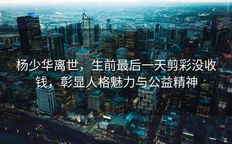 楊少華離世，生前最后一天剪彩沒(méi)收錢，彰顯人格魅力與公益精神