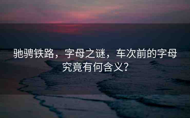 馳騁鐵路，字母之謎，車次前的字母究竟有何含義？