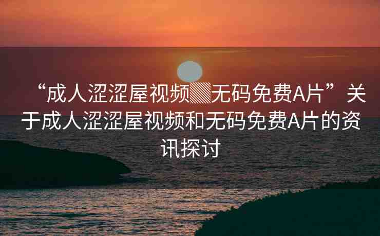 “成人澀澀屋視頻▓無(wú)碼免費(fèi)A片”關(guān)于成人澀澀屋視頻和無(wú)碼免費(fèi)A片的資訊探討