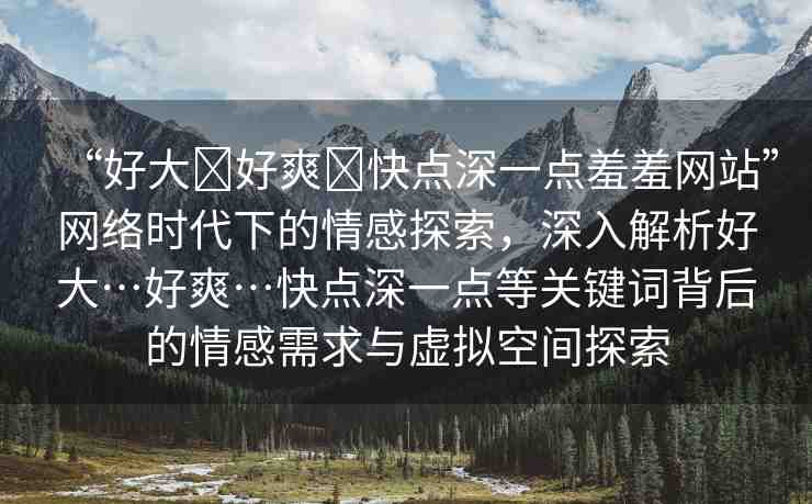 “好大?好爽?快點深一點羞羞網(wǎng)站”網(wǎng)絡時代下的情感探索，深入解析好大…好爽…快點深一點等關鍵詞背后的情感需求與虛擬空間探索