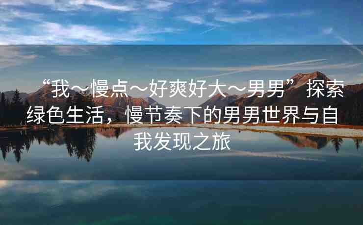 “我～慢點～好爽好大～男男”探索綠色生活，慢節(jié)奏下的男男世界與自我發(fā)現(xiàn)之旅