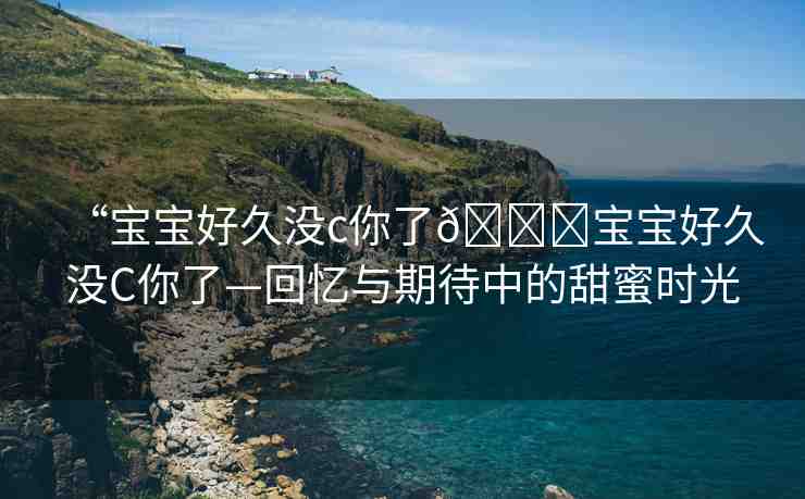 “寶寶好久沒c你了??寶寶好久沒C你了—回憶與期待中的甜蜜時光