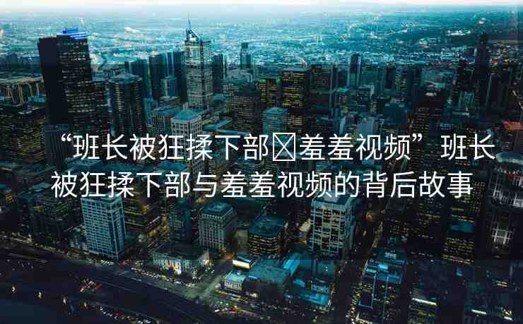“班長被狂揉下部?羞羞視頻”班長被狂揉下部與羞羞視頻的背后故事