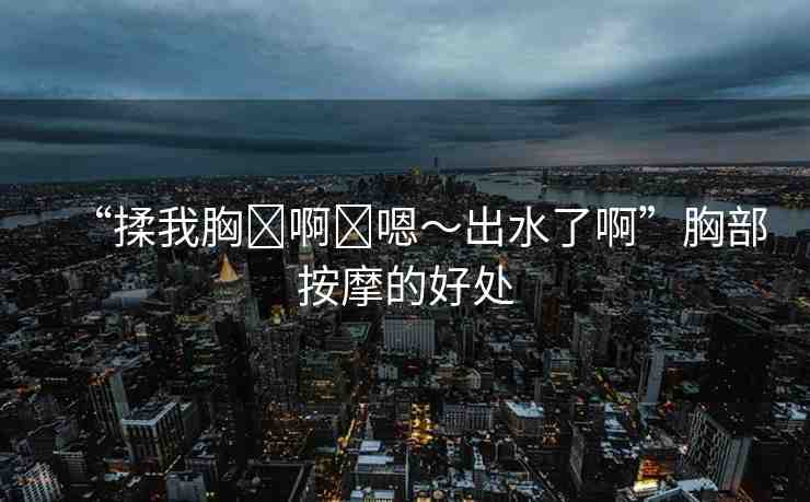“揉我胸?啊?嗯～出水了啊”胸部按摩的好處