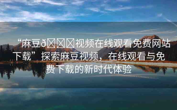 “麻豆??視頻在線觀看免費(fèi)網(wǎng)站下載”探索麻豆視頻，在線觀看與免費(fèi)下載的新時(shí)代體驗(yàn)