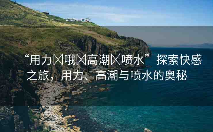 “用力?哦?高潮?噴水”探索快感之旅，用力、高潮與噴水的奧秘