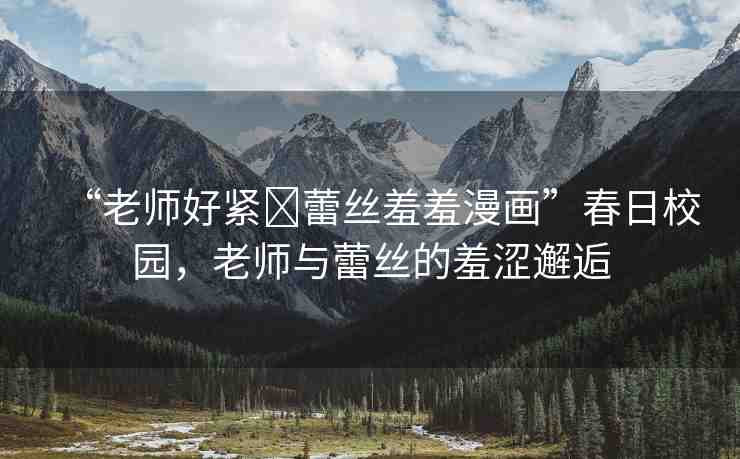 “老師好緊?蕾絲羞羞漫畫”春日校園，老師與蕾絲的羞澀邂逅