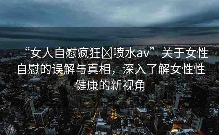 “女人自慰瘋狂?噴水a(chǎn)v”關(guān)于女性自慰的誤解與真相，深入了解女性性健康的新視角