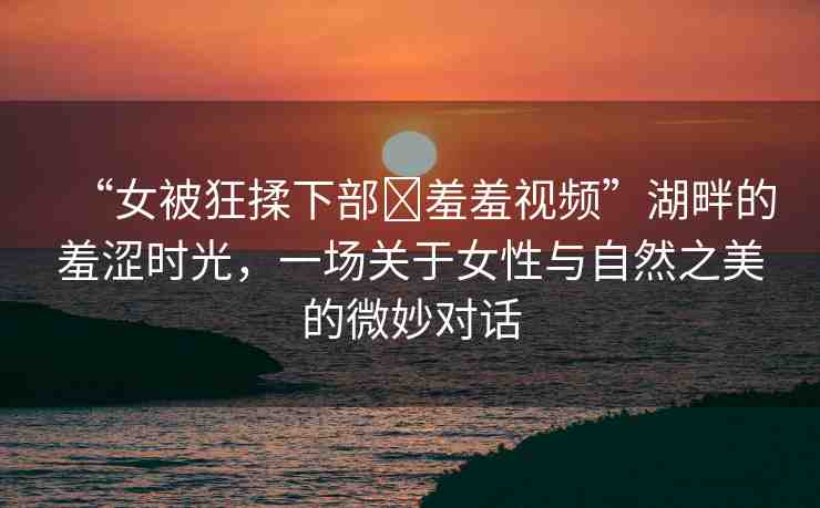“女被狂揉下部?羞羞視頻”湖畔的羞澀時光，一場關于女性與自然之美的微妙對話