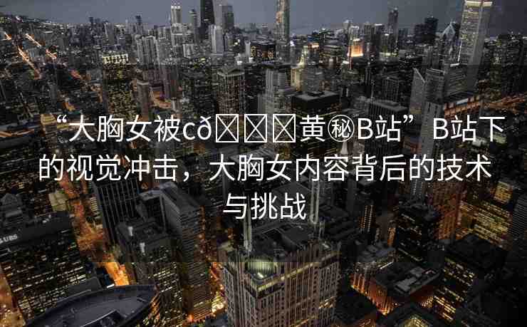 “大胸女被c??黃秘B站”B站下的視覺沖擊，大胸女內(nèi)容背后的技術(shù)與挑戰(zhàn)