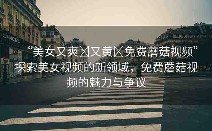 “美女又爽?又黃?免費蘑菇視頻”探索美女視頻的新領(lǐng)域，免費蘑菇視頻的魅力與爭議