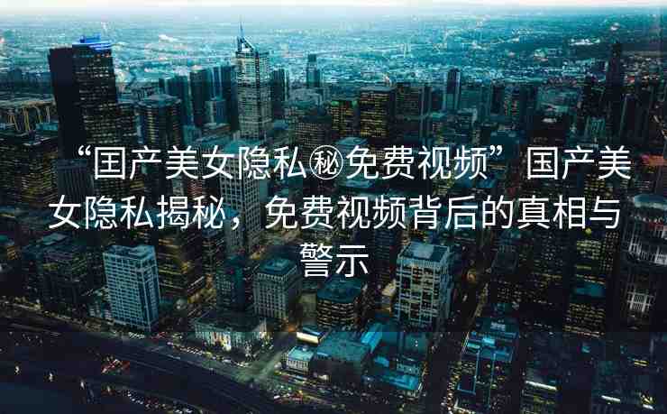 “囯產(chǎn)美女隱私秘免費(fèi)視頻”國產(chǎn)美女隱私揭秘，免費(fèi)視頻背后的真相與警示